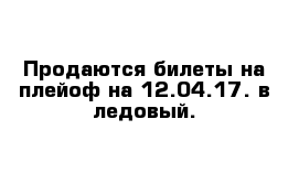 Продаются билеты на плейоф на 12.04.17. в ледовый.